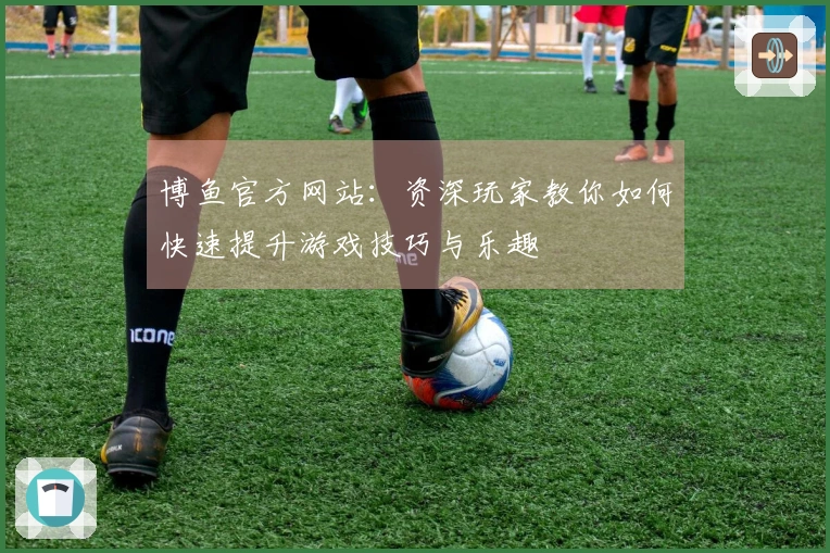 博鱼官方网站：资深玩家教你如何快速提升游戏技巧与乐趣