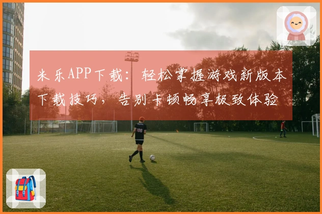 米乐APP下载：轻松掌握游戏新版本下载技巧，告别卡顿畅享极致体验