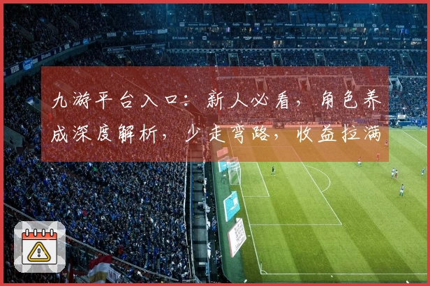 九游平台入口：新人必看，角色养成深度解析，少走弯路，收益拉满！