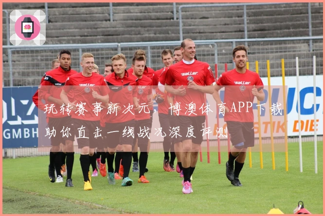 玩转赛事新次元，博澳体育APP下载助你直击一线战况深度评测