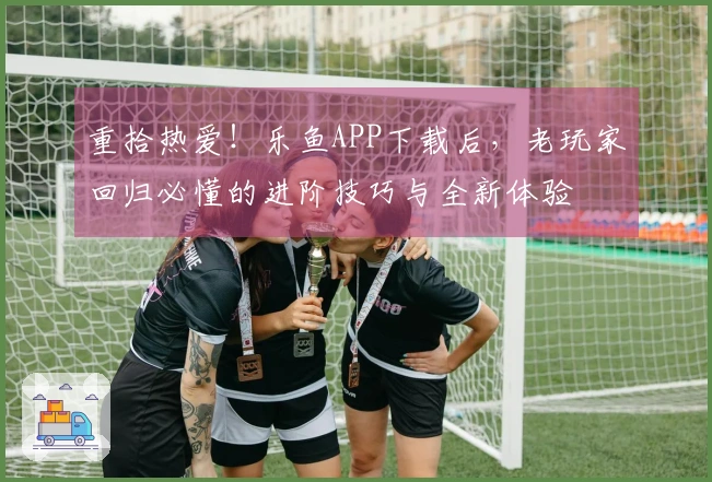 重拾热爱！乐鱼APP下载后，老玩家回归必懂的进阶技巧与全新体验