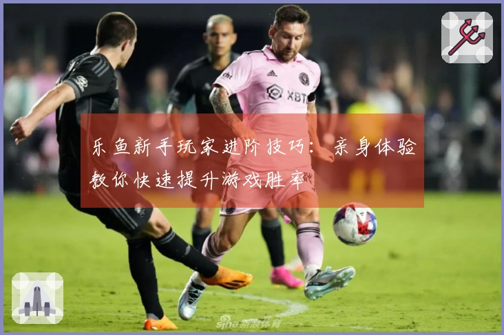 乐鱼新手玩家进阶技巧：亲身体验教你快速提升游戏胜率