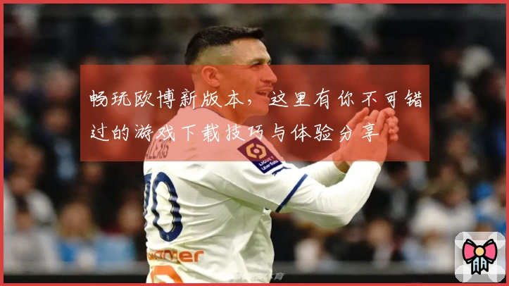 畅玩欧博新版本，这里有你不可错过的游戏下载技巧与体验分享