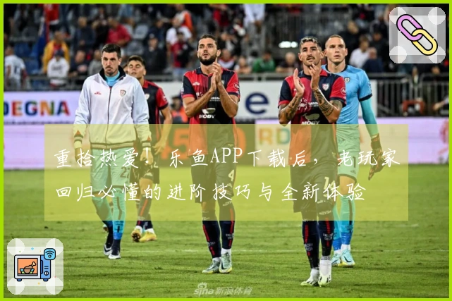 重拾热爱！乐鱼APP下载后，老玩家回归必懂的进阶技巧与全新体验