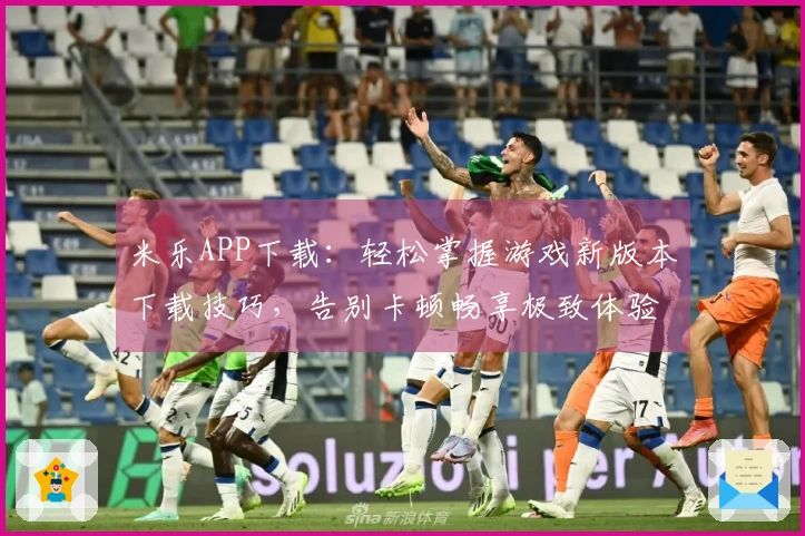 米乐APP下载：轻松掌握游戏新版本下载技巧，告别卡顿畅享极致体验